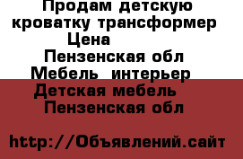 Продам детскую кроватку трансформер › Цена ­ 3 500 - Пензенская обл. Мебель, интерьер » Детская мебель   . Пензенская обл.